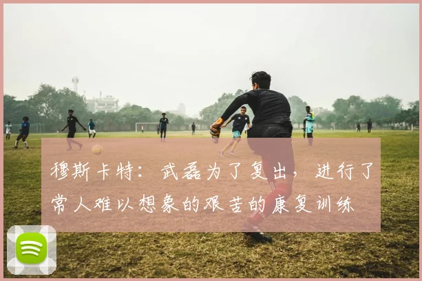 穆斯卡特：武磊为了复出，进行了常人难以想象的艰苦的康复训练