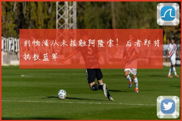 利物浦从未接触阿隆索！后者即将执教蓝军